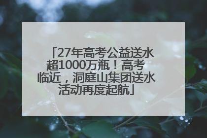 27年高考公益送水超1000万瓶！高考临近，洞庭山集团送水活动再度起航