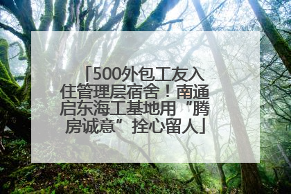 500外包工友入住管理层宿舍！南通启东海工基地用“腾房诚意”拴心留人